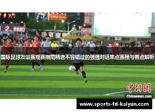 国际足球友谊赛观赛指南精选不容错过的强强对话焦点赛程与看点解析