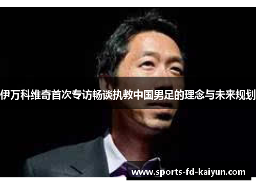伊万科维奇首次专访畅谈执教中国男足的理念与未来规划