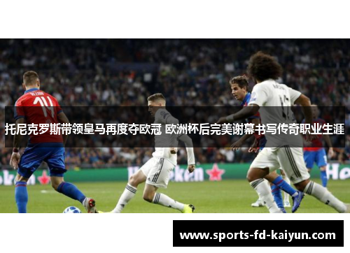 托尼克罗斯带领皇马再度夺欧冠 欧洲杯后完美谢幕书写传奇职业生涯 托尼克罗斯带领皇马再度夺欧冠 欧洲杯后完美谢幕书写传奇职业生涯