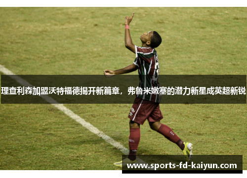 理查利森加盟沃特福德揭开新篇章，弗鲁米嫩塞的潜力新星成英超新锐